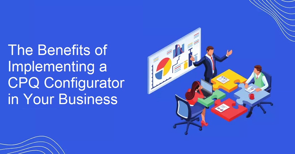 The Benefits of Implementing a CPQ Configurator in Your Business